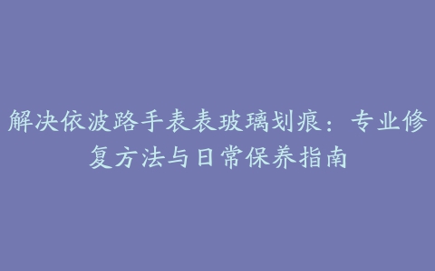 解决依波路手表表玻璃划痕：专业修复方法与日常保养指南