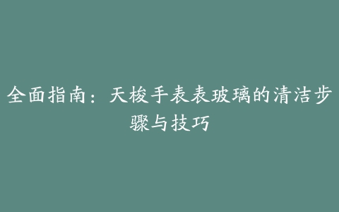 全面指南：天梭手表表玻璃的清洁步骤与技巧