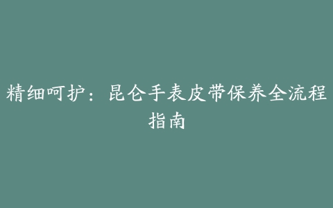 精细呵护：昆仑手表皮带保养全流程指南