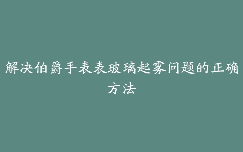 解决伯爵手表表玻璃起雾问题的正确方法