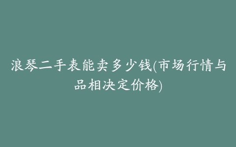 浪琴二手表能卖多少钱(市场行情与品相决定价格)