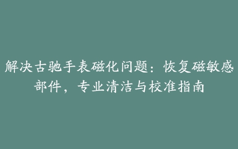 解决古驰手表磁化问题：恢复磁敏感部件，专业清洁与校准指南