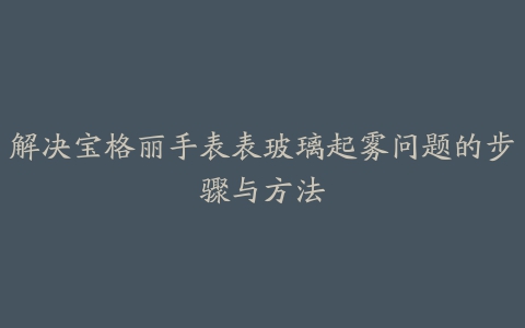 解决宝格丽手表表玻璃起雾问题的步骤与方法