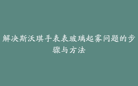 解决斯沃琪手表表玻璃起雾问题的步骤与方法