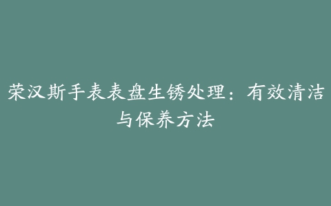 荣汉斯手表表盘生锈处理：有效清洁与保养方法