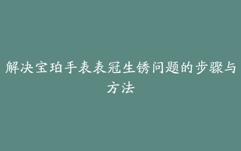 解决宝珀手表表冠生锈问题的步骤与方法