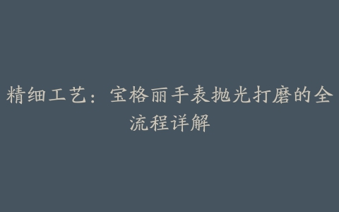 精细工艺：宝格丽手表抛光打磨的全流程详解