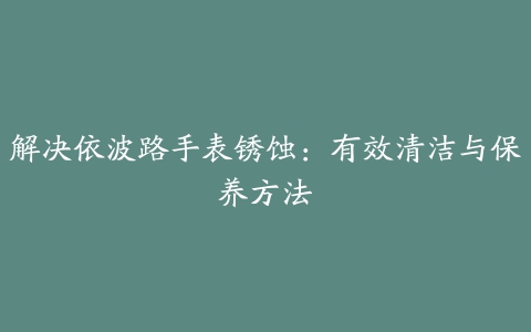 解决依波路手表锈蚀：有效清洁与保养方法