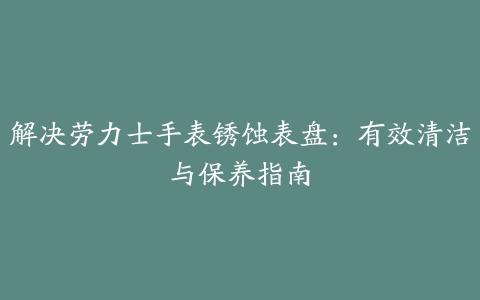 解决劳力士手表锈蚀表盘：有效清洁与保养指南