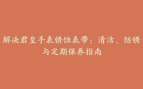 解决君皇手表锈蚀表带：清洁、防锈与定期保养指南