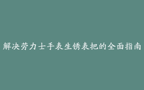 解决劳力士手表生锈表把的全面指南