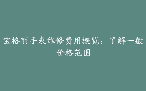 宝格丽手表维修费用概览：了解一般价格范围