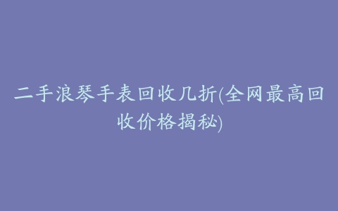 二手浪琴手表回收几折(全网最高回收价格揭秘)