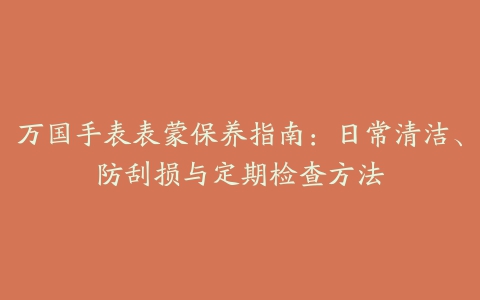 万国手表表蒙保养指南：日常清洁、防刮损与定期检查方法