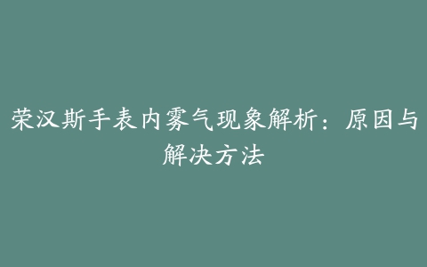 荣汉斯手表内雾气现象解析：原因与解决方法