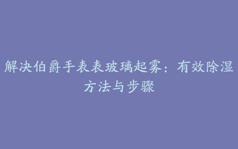 解决伯爵手表表玻璃起雾：有效除湿方法与步骤