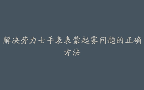 解决劳力士手表表蒙起雾问题的正确方法