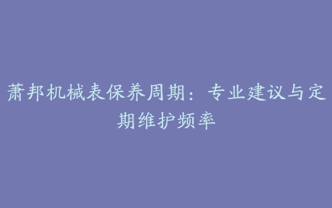 萧邦机械表保养周期：专业建议与定期维护频率