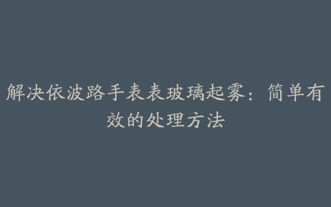 解决依波路手表表玻璃起雾：简单有效的处理方法