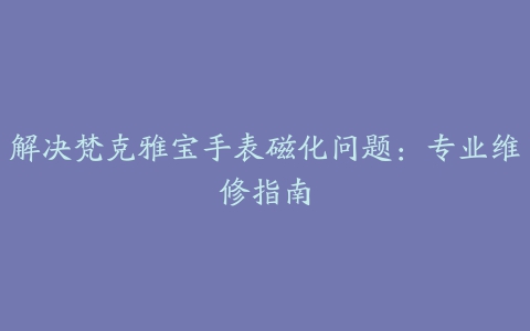 解决梵克雅宝手表磁化问题：专业维修指南