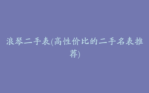 浪琴二手表(高性价比的二手名表推荐)