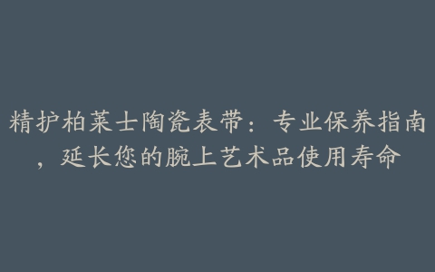 精护柏莱士陶瓷表带：专业保养指南，延长您的腕上艺术品使用寿命