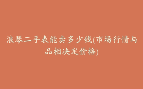 浪琴二手表能卖多少钱(市场行情与品相决定价格)