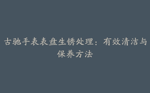 古驰手表表盘生锈处理：有效清洁与保养方法