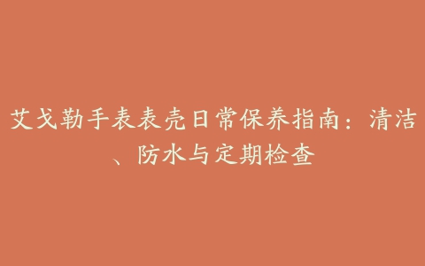 艾戈勒手表表壳日常保养指南：清洁、防水与定期检查