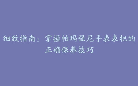 细致指南：掌握帕玛强尼手表表把的正确保养技巧