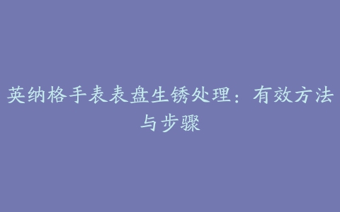 英纳格手表表盘生锈处理：有效方法与步骤