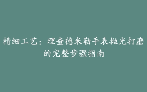 精细工艺：理查德米勒手表抛光打磨的完整步骤指南