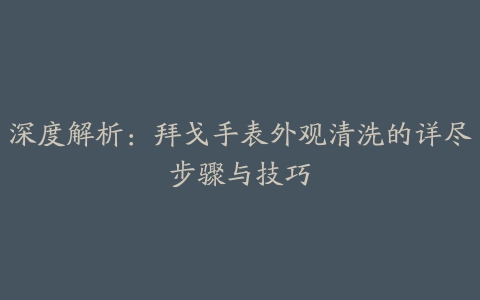 深度解析：拜戈手表外观清洗的详尽步骤与技巧