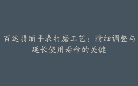 百达翡丽手表打磨工艺：精细调整与延长使用寿命的关键