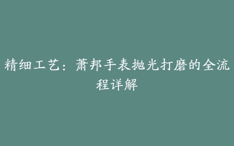 精细工艺：萧邦手表抛光打磨的全流程详解