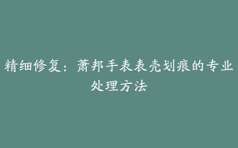 精细修复：萧邦手表表壳划痕的专业处理方法