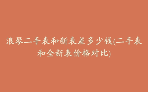 浪琴二手表和新表差多少钱(二手表和全新表价格对比)