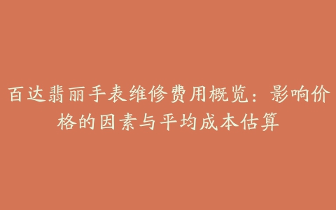 百达翡丽手表维修费用概览：影响价格的因素与平均成本估算