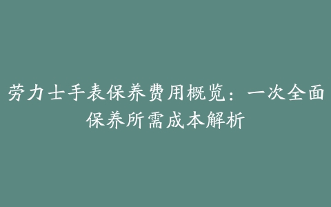 劳力士手表保养费用概览：一次全面保养所需成本解析