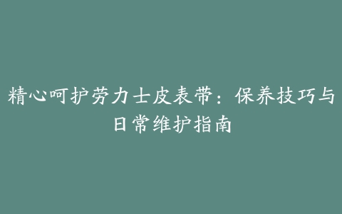 精心呵护劳力士皮表带：保养技巧与日常维护指南