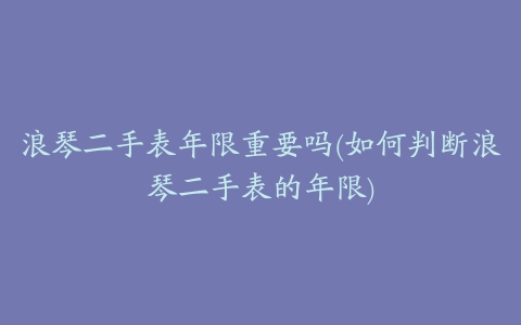 浪琴二手表年限重要吗(如何判断浪琴二手表的年限)