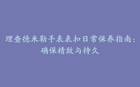 理查德米勒手表表扣日常保养指南：确保精致与持久