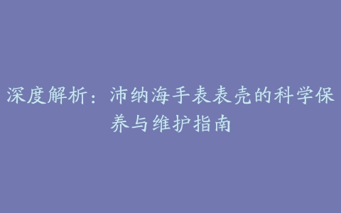 深度解析：沛纳海手表表壳的科学保养与维护指南