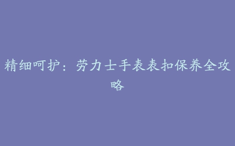 精细呵护：劳力士手表表扣保养全攻略