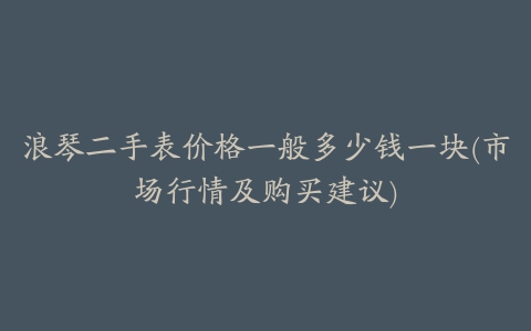 浪琴二手表价格一般多少钱一块(市场行情及购买建议)