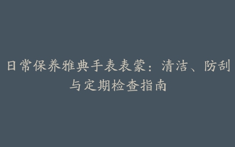 日常保养雅典手表表蒙：清洁、防刮与定期检查指南