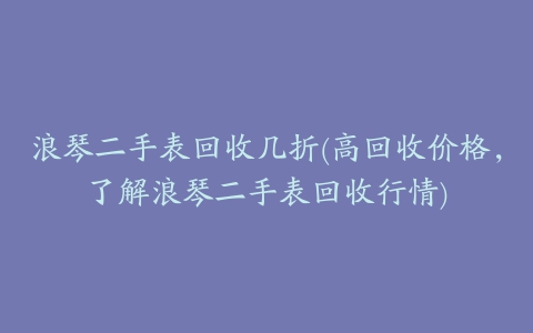 浪琴二手表回收几折(高回收价格，了解浪琴二手表回收行情)