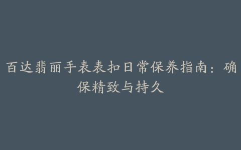 百达翡丽手表表扣日常保养指南：确保精致与持久