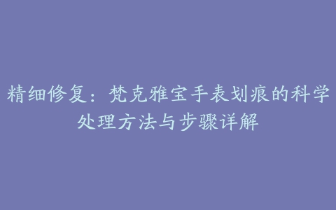 精细修复：梵克雅宝手表划痕的科学处理方法与步骤详解