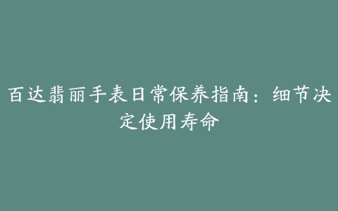 百达翡丽手表日常保养指南：细节决定使用寿命